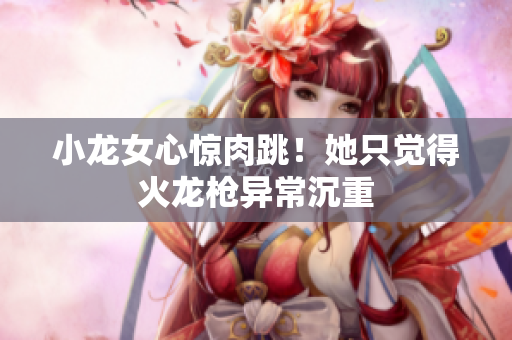 小龙女心惊肉跳！她只觉得火龙枪异常沉重