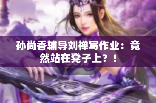 孙尚香辅导刘禅写作业：竟然站在凳子上？！