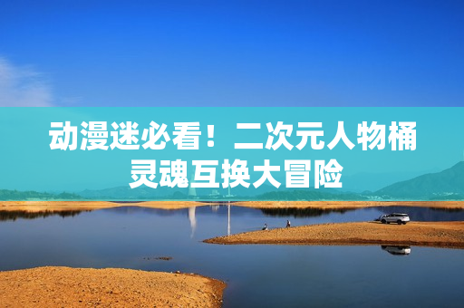 动漫迷必看！二次元人物桶 灵魂互换大冒险