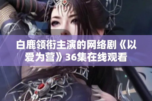 白鹿领衔主演的网络剧《以爱为营》36集在线观看