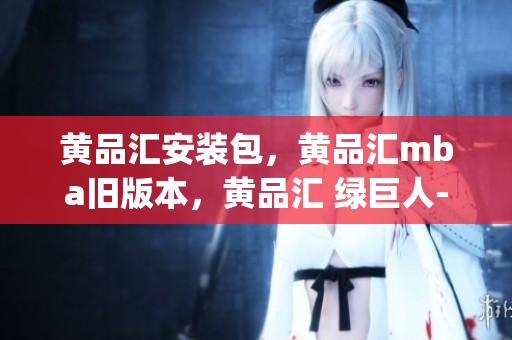 黄品汇安装包，黄品汇mba旧版本，黄品汇 绿巨人----Znc9lADRPXTp
