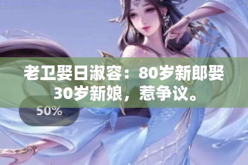 老卫娶日淑容：80岁新郎娶30岁新娘，惹争议。