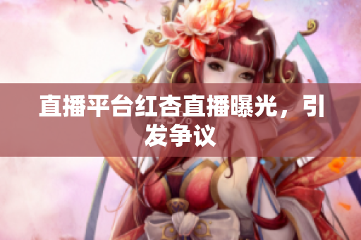 直播平台红杏直播曝光，引发争议