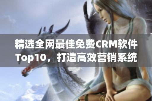 精选全网最佳免费CRM软件Top10，打造高效营销系统