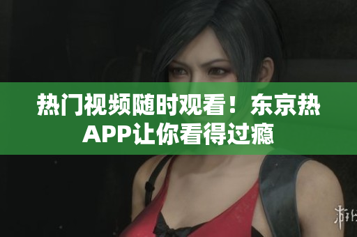 热门视频随时观看！东京热APP让你看得过瘾