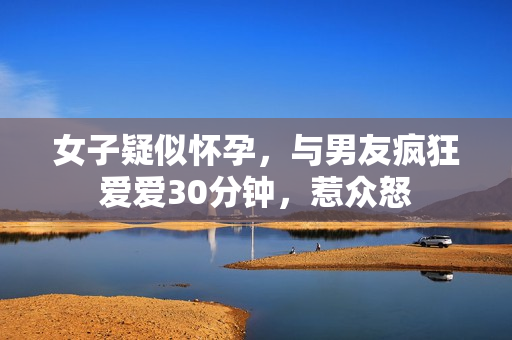 女子疑似怀孕，与男友疯狂爱爱30分钟，惹众怒