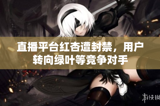 直播平台红杏遭封禁，用户转向绿叶等竞争对手