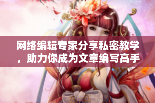 网络编辑专家分享私密教学，助力你成为文章编写高手
