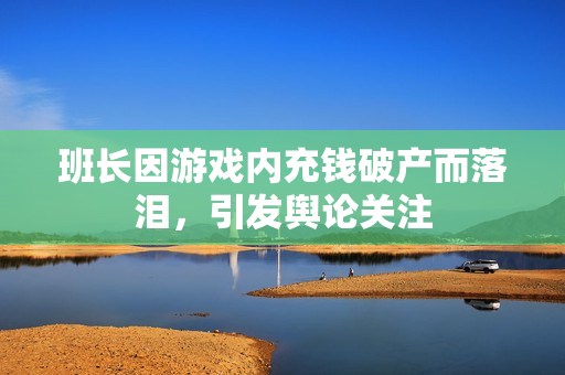 班长因游戏内充钱破产而落泪，引发舆论关注