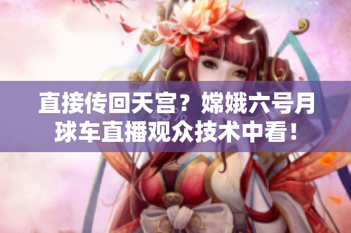 直接传回天宫？嫦娥六号月球车直播观众技术中看！