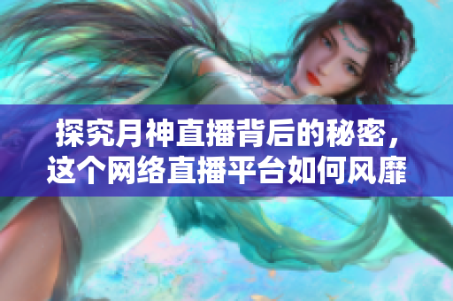 探究月神直播背后的秘密，这个网络直播平台如何风靡全球？