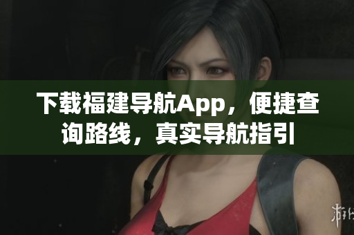 下载福建导航App，便捷查询路线，真实导航指引