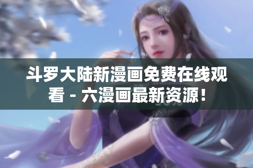 斗罗大陆新漫画免费在线观看 - 六漫画最新资源！