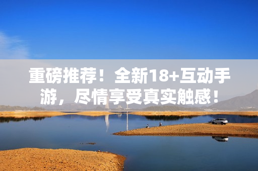重磅推荐！全新18+互动手游，尽情享受真实触感！