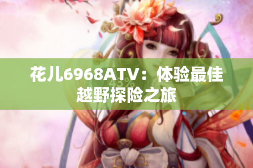 花儿6968ATV：体验最佳越野探险之旅