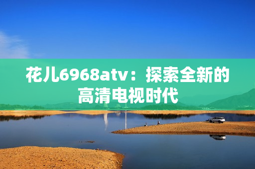花儿6968atv：探索全新的高清电视时代