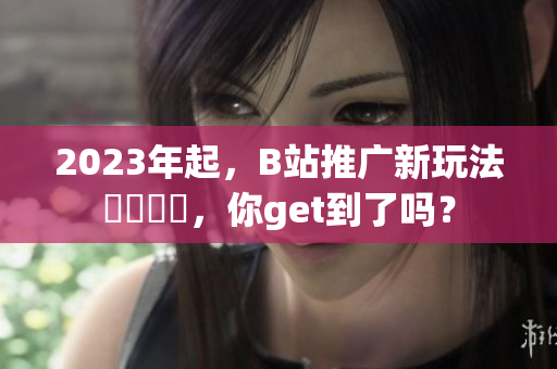 2023年起，B站推广新玩法現學現賣，你get到了吗？