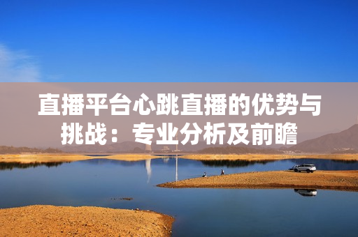 直播平台心跳直播的优势与挑战：专业分析及前瞻