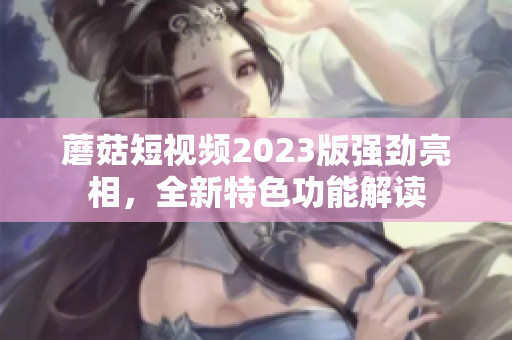 蘑菇短视频2023版强劲亮相，全新特色功能解读