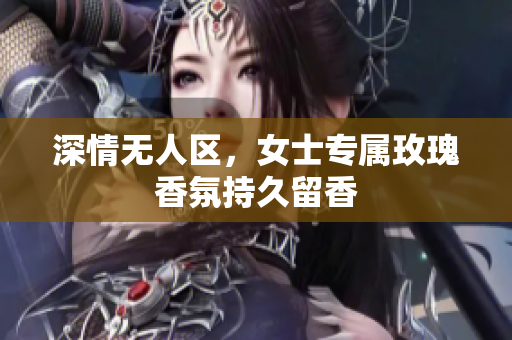 深情无人区，女士专属玫瑰香氛持久留香