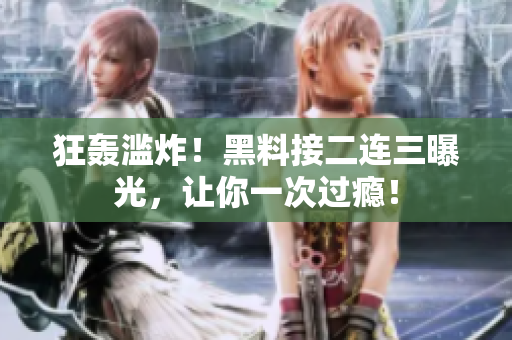 狂轰滥炸！黑料接二连三曝光，让你一次过瘾！