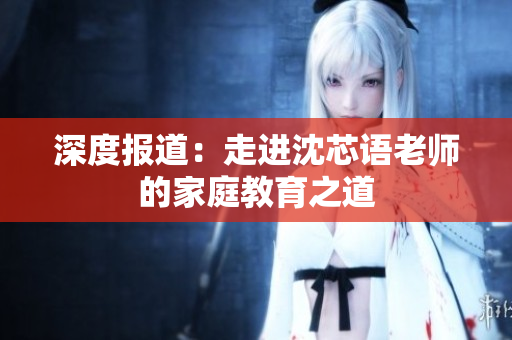 深度报道：走进沈芯语老师的家庭教育之道