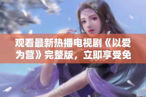 观看最新热播电视剧《以爱为营》完整版，立即享受免费优惠！