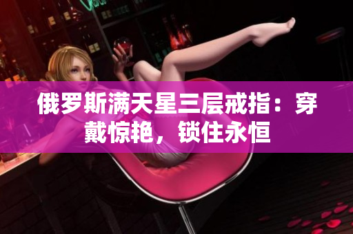 俄罗斯满天星三层戒指：穿戴惊艳，锁住永恒