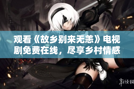 观看《故乡别来无恙》电视剧免费在线，尽享乡村情感风情