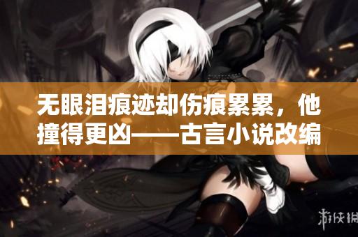 无眼泪痕迹却伤痕累累，他撞得更凶——古言小说改编