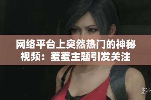 网络平台上突然热门的神秘视频：羞羞主题引发关注
