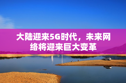 大陆迎来5G时代，未来网络将迎来巨大变革