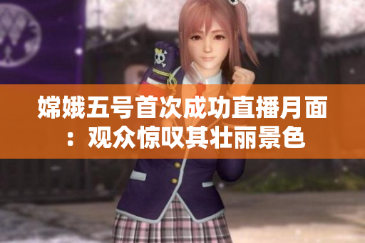 嫦娥五号首次成功直播月面：观众惊叹其壮丽景色