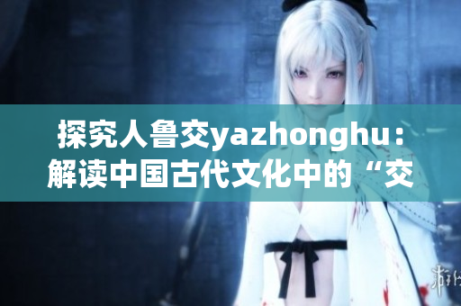 探究人鲁交yazhonghu：解读中国古代文化中的“交”
