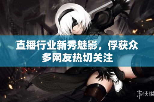 直播行业新秀魅影，俘获众多网友热切关注