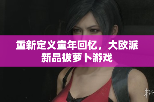 重新定义童年回忆，大欧派新品拔萝卜游戏