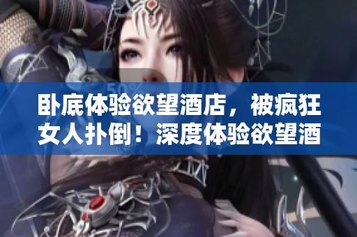 卧底体验欲望酒店，被疯狂女人扑倒！深度体验欲望酒店：女人的疯狂求爱