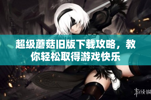 超级蘑菇旧版下载攻略，教你轻松取得游戏快乐
