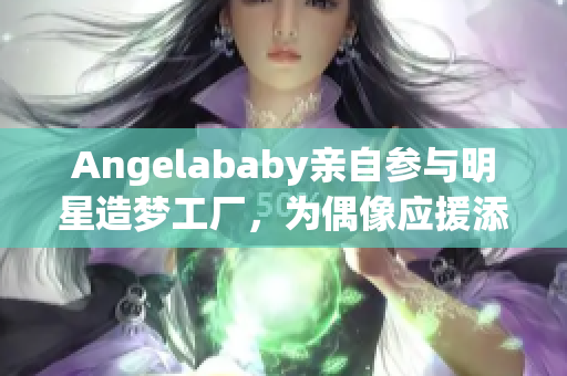 Angelababy亲自参与明星造梦工厂，为偶像应援添新力！