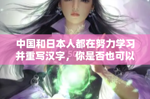 中国和日本人都在努力学习并重写汉字，你是否也可以加入进来？