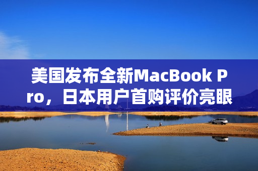 美国发布全新MacBook Pro，日本用户首购评价亮眼