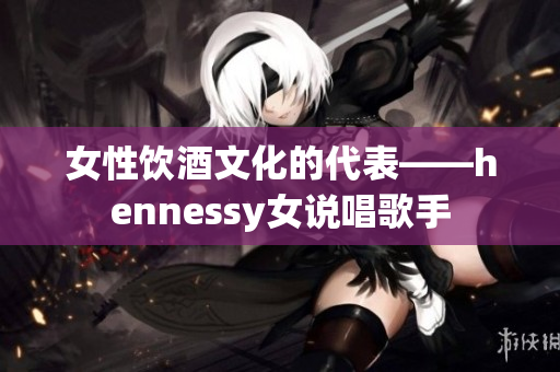 女性饮酒文化的代表——hennessy女说唱歌手