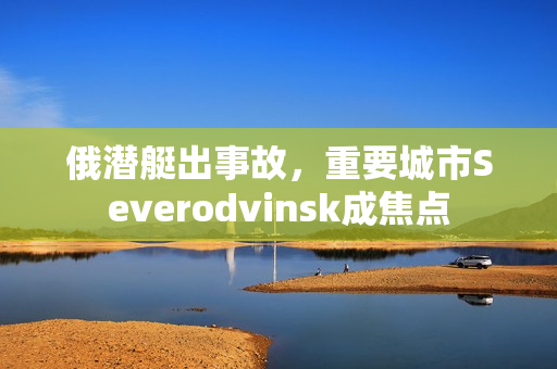 俄潜艇出事故，重要城市Severodvinsk成焦点