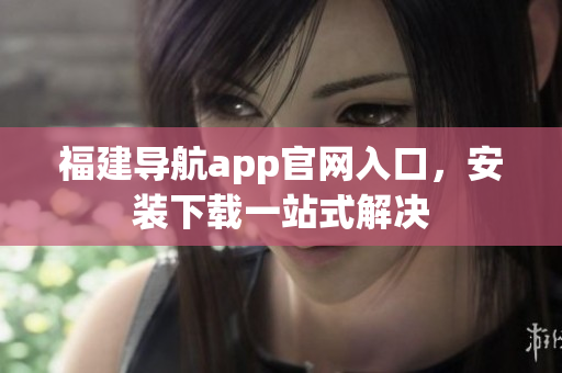福建导航app官网入口，安装下载一站式解决