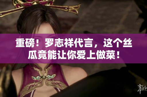 重磅！罗志祥代言，这个丝瓜竟能让你爱上做菜！