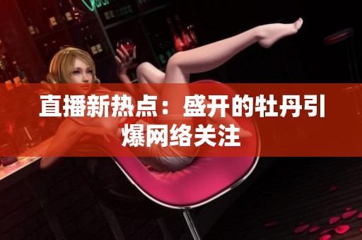 直播新热点：盛开的牡丹引爆网络关注