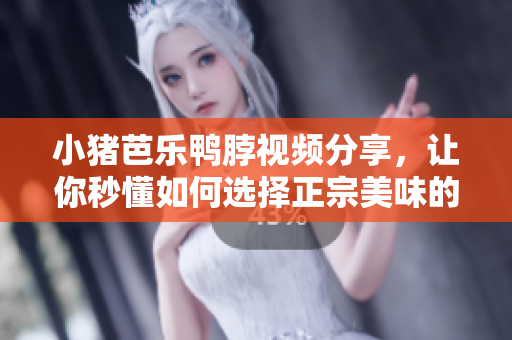 小猪芭乐鸭脖视频分享，让你秒懂如何选择正宗美味的小吃
