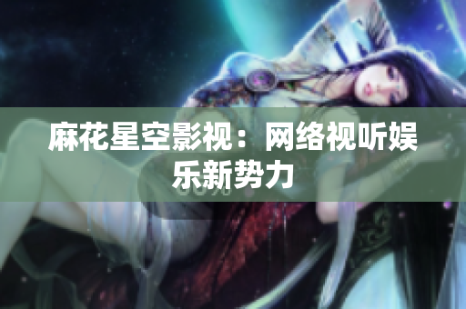 麻花星空影视：网络视听娱乐新势力