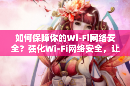 如何保障你的Wi-Fi网络安全？强化Wi-Fi网络安全，让你远离黑客攻击！