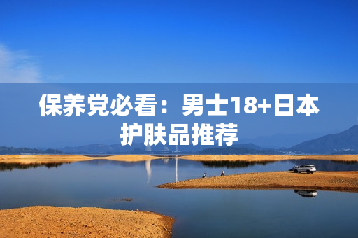 保养党必看：男士18+日本护肤品推荐